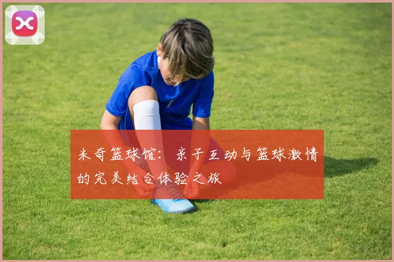 米奇篮球馆：亲子互动与篮球激情的完美结合体验之旅