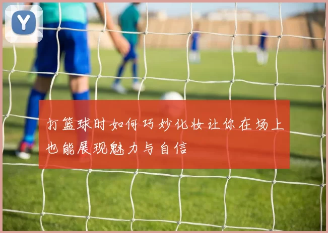 打篮球时如何巧妙化妆让你在场上也能展现魅力与自信