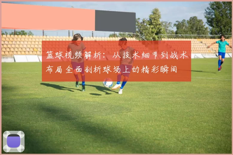 篮球视频解析：从技术细节到战术布局全面剖析球场上的精彩瞬间