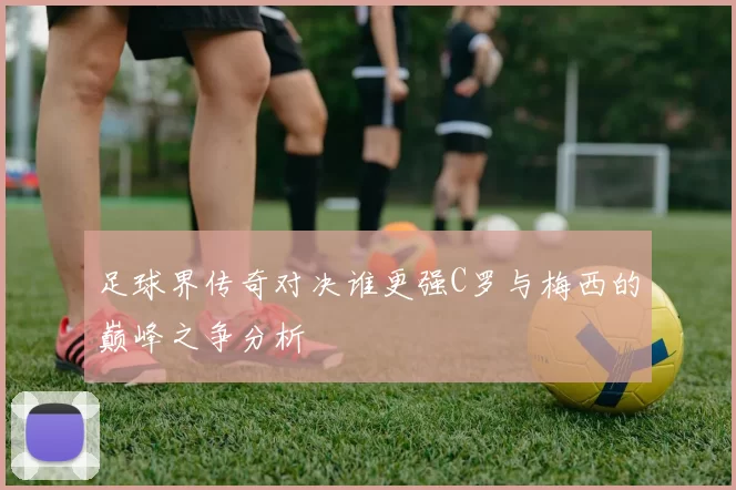 足球界传奇对决谁更强C罗与梅西的巅峰之争分析