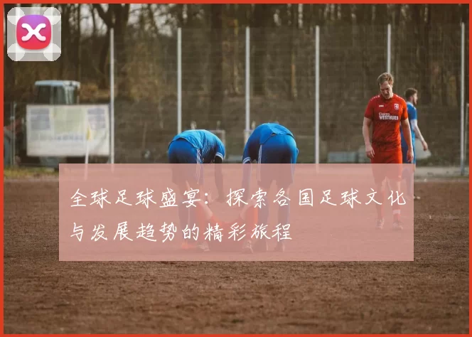全球足球盛宴：探索各国足球文化与发展趋势的精彩旅程