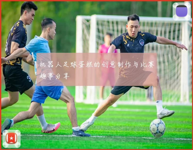 机器人足球蛋糕的创意制作与比赛趣事分享