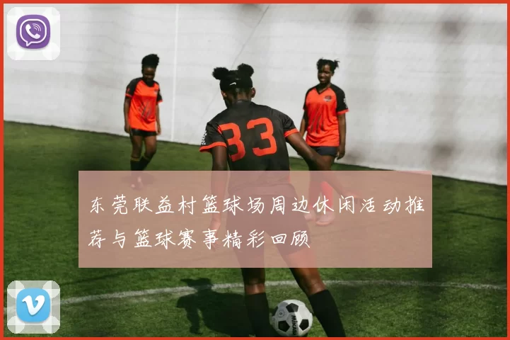 东莞联益村篮球场周边休闲活动推荐与篮球赛事精彩回顾